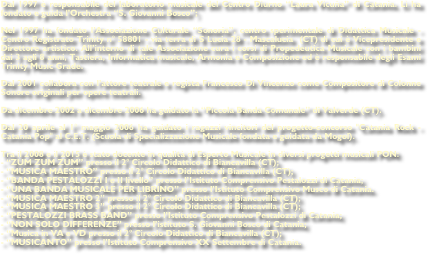 Dal 1997 è responsabile del laboratorio musicale del Centro Diurno “Laura Vicuña” di Catania. Lì ha fondato e guida l’Orchestra “S. Giovanni Bosco”;

Nel 1997 ha fondato l’Associazione Culturale “Sonoria”, centro sperimentale di Didattica Musicale - Centro Registrato Trinity n° 58801 - via terra di S Lucia 28 - Mascalucia  (CT) di cui è Vicepresidente e Direttore artistico. All’interno di tale Associazione cura i corsi di Propedeutica Musicale con i bambini dai 3 agli 8 anni, Tastiera, Informatica musicale, Armonia e Composizione ed è responsabile degli Esami Trinity Music Grade.

Dal 2001 collabora con l’attore teatrale e regista Francesco Di Vincenzo come Compositore di Colonne Sonore originali per opere teatrali.

Da dicembre 2002 a dicembre 2006 ha guidato la “Piccola Banda Comunale” di Valverde (CT).

Dal 20 aprile al 1° maggio 2006 ha guidato i ragazzi vincitori del progetto-concorso "Catania Rock - Catania Pop" al C.E.T. (Scuola di Specializzazione Musicale fondata e guidata da Mogol).

Tra il 2008 e il 2015 è stato docente in qualità di Esperto Musicale in diversi progetti musicali PON:
- “ZUM ZUM ZUM” presso il 2° Circolo Didattico di Biancavilla (CT);
- “MUSICA MAESTRO” presso il 2° Circolo Didattico di Biancavilla (CT);
- “BANDA PESTALOZZI I e II livello” presso l’Istituto Comprensivo Pestalozzi di Catania;
- “UNA BANDA MUSICALE PER LIBRINO” presso l’Istituto Comprensivo Musco di Catania.
- “MUSICA MAESTRO 2” presso il 2° Circolo Didattico di Biancavilla (CT);
- “MUSICA MAESTRO 3” presso il 2° Circolo Didattico di Biancavilla (CT);
- “PESTALOZZI BRASS BAND” presso l’Istituto Comprensivo Pestalozzi di Catania;
- “NON SOLO DIFFERENZE” presso l’istituto S. Giovanni Bosco di Catania;
- “Musica in VA e VD presso il 2° Circolo Didattico di Biancavilla (CT);
- “MUSICANTO” presso l’Istituto Comprensivo XX Settembre di Catania.

