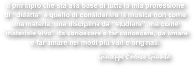 Il principio che sta alla base di tutta la mia professione di “didatta” è quello di considerare la musica non come una materia, una disciplina da “studiare”, ma come “materiale vivo” da conoscere e far conoscere, da amare e far amare nei modi più vari e originali.

                                      Giuseppe Enrico Giunta  